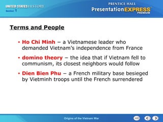 Chapter 25 Section 1
The Cold War Begins
Section 1
Origins of the Vietnam War
Terms and People
• Ho Chi Minh − a Vietnamese leader who
demanded Vietnam’s independence from France
• domino theory − the idea that if Vietnam fell to
communism, its closest neighbors would follow
• Dien Bien Phu − a French military base besieged
by Vietminh troops until the French surrendered
 