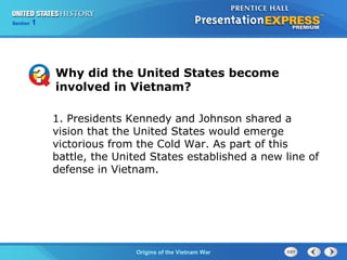 Chapter 25 Section 1
The Cold War Begins
Section 1
Origins of the Vietnam War
Why did the United States become
involved in Vietnam?
1. Presidents Kennedy and Johnson shared a
vision that the United States would emerge
victorious from the Cold War. As part of this
battle, the United States established a new line of
defense in Vietnam.
 