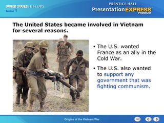 Chapter 25 Section 1
The Cold War Begins
Section 1
Origins of the Vietnam War
• The U.S. wanted
France as an ally in the
Cold War.
• The U.S. also wanted
to support any
government that was
fighting communism.
The United States became involved in Vietnam
for several reasons.
 