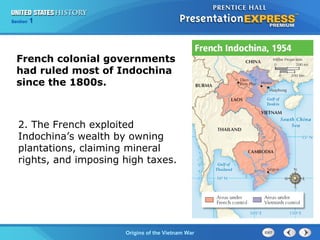 Chapter 25 Section 1
The Cold War Begins
Section 1
Origins of the Vietnam War
French colonial governments
had ruled most of Indochina
since the 1800s.
2. The French exploited
Indochina’s wealth by owning
plantations, claiming mineral
rights, and imposing high taxes.
 