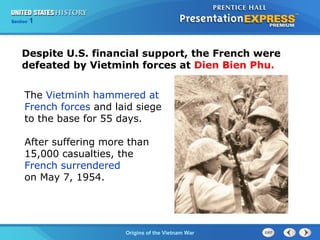 Chapter 25 Section 1
The Cold War Begins
Section 1
Origins of the Vietnam War
The Vietminh hammered at
French forces and laid siege
to the base for 55 days.
After suffering more than
15,000 casualties, the
French surrendered
on May 7, 1954.
Despite U.S. financial support, the French were
defeated by Vietminh forces at Dien Bien Phu.
 