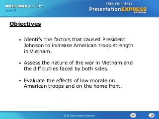 Chapter 25 Section 1
The Cold War Begins
Section 2
U.S. Involvement Grows
• Identify the factors that caused President
Johnson to increase American troop strength
in Vietnam.
• Assess the nature of the war in Vietnam and
the difficulties faced by both sides.
• Evaluate the effects of low morale on
American troops and on the home front.
Objectives
 