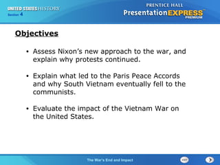 Chapter 25 Section 1
The Cold War Begins
Section 4
The War’s End and Impact
• Assess Nixon’s new approach to the war, and
explain why protests continued.
• Explain what led to the Paris Peace Accords
and why South Vietnam eventually fell to the
communists.
• Evaluate the impact of the Vietnam War on
the United States.
Objectives
 