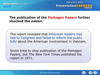 Chapter 25 Section 1
The Cold War Begins
Section 4
The War’s End and Impact
The publication of the Pentagon Papers further
shocked the nation.
The report revealed that American leaders had
lied to Congress and failed to inform the public
fully about the American involvement in Vietnam.
Nixon tried to stop publication of the Pentagon
Papers, but The New York Times published the
report in 1971.
 