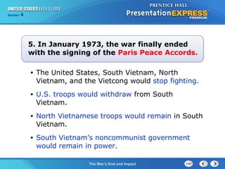 Chapter 25 Section 1
The Cold War Begins
Section 4
The War’s End and Impact
• The United States, South Vietnam, North
Vietnam, and the Vietcong would stop fighting.
• U.S. troops would withdraw from South
Vietnam.
• North Vietnamese troops would remain in South
Vietnam.
• South Vietnam’s noncommunist government
would remain in power.
5. In January 1973, the war finally ended
with the signing of the Paris Peace Accords.
 