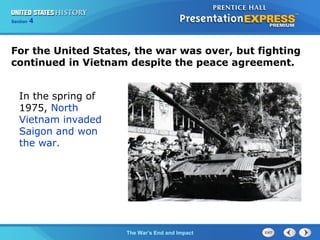 Chapter 25 Section 1
The Cold War Begins
Section 4
The War’s End and Impact
For the United States, the war was over, but fighting
continued in Vietnam despite the peace agreement.
In the spring of
1975, North
Vietnam invaded
Saigon and won
the war.
 