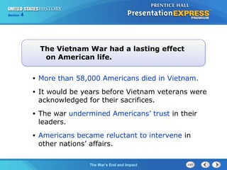 Chapter 25 Section 1
The Cold War Begins
Section 4
The War’s End and Impact
• More than 58,000 Americans died in Vietnam.
• It would be years before Vietnam veterans were
acknowledged for their sacrifices.
• The war undermined Americans’ trust in their
leaders.
• Americans became reluctant to intervene in
other nations’ affairs.
The Vietnam War had a lasting effect
on American life.
 