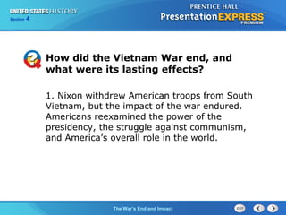 Chapter 25 Section 1
The Cold War Begins
Section 4
The War’s End and Impact
How did the Vietnam War end, and
what were its lasting effects?
1. Nixon withdrew American troops from South
Vietnam, but the impact of the war endured.
Americans reexamined the power of the
presidency, the struggle against communism,
and America’s overall role in the world.
 