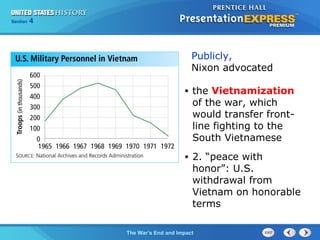Chapter 25 Section 1
The Cold War Begins
Section 4
The War’s End and Impact
• the Vietnamization
of the war, which
would transfer front-
line fighting to the
South Vietnamese
• 2. “peace with
honor”: U.S.
withdrawal from
Vietnam on honorable
terms
Publicly,
Nixon advocated
 