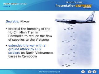 Chapter 25 Section 1
The Cold War Begins
Section 4
The War’s End and Impact
• ordered the bombing of the
Ho Chi Minh Trail in
Cambodia to reduce the flow
of supplies to the Vietcong
• extended the war with a
ground attack by U.S.
soldiers on North Vietnamese
bases in Cambodia
Secretly, Nixon
 