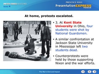 Chapter 25 Section 1
The Cold War Begins
Section 4
The War’s End and Impact
• 3. At Kent State
University in Ohio, four
students were shot by
National Guardsmen.
• A similar confrontation at
Jackson State University
in Mississippi left two
students dead.
• Counterprotests were
held by those supporting
Nixon and the war efforts.
At home, protests escalated.
 