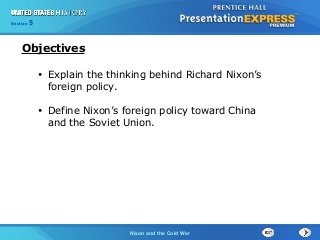 Chapter 25 Section 1
The Cold War Begins
Section 5
Nixon and the Cold War
• Explain the thinking behind Richard Nixon’s
foreign policy.
• Define Nixon’s foreign policy toward China
and the Soviet Union.
Objectives
 