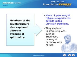 Chapter 25 Section 1
The Cold War BeginsThe Counterculture
Section 1
Members of the
counterculture
also explored
different
avenues of
spirituality.
• Many hippies sought
religious experiences
outside Judeo-
Christian traditions.
• They explored
Eastern religions,
such as
Buddhism,
or sought
harmony with
nature.
 