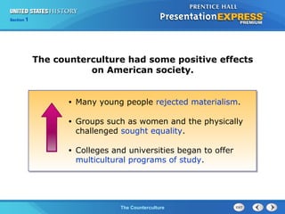 Chapter 25 Section 1
The Cold War BeginsThe Counterculture
Section 1
The counterculture had some positive effects
on American society.
• Many young people rejected materialism.
• Groups such as women and the physically
challenged sought equality.
• Colleges and universities began to offer
multicultural programs of study.
 