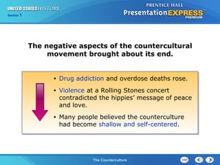 Chapter 25 Section 1
The Cold War BeginsThe Counterculture
Section 1
The negative aspects of the countercultural
movement brought about its end.
• Drug addiction and overdose deaths rose.
• Violence at a Rolling Stones concert
contradicted the hippies’ message of peace
and love.
• Many people believed the counterculture
had become shallow and self-centered.
 