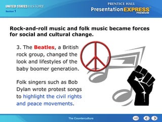 Chapter 25 Section 1
The Cold War BeginsThe Counterculture
Section 1
Rock-and-roll music and folk music became forces
for social and cultural change.
3. The Beatles, a British
rock group, changed the
look and lifestyles of the
baby boomer generation.
Folk singers such as Bob
Dylan wrote protest songs
to highlight the civil rights
and peace movements.
 