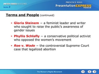 Chapter 25 Section 1
The Cold War Begins
Section 2
The Women’s Rights Movement
• Gloria Steinem − a feminist leader and writer
who sought to raise the public’s awareness of
gender issues
• Phyllis Schlafly − a conservative political activist
who opposed the women’s movement
• Roe v. Wade − the controversial Supreme Court
case that legalized abortion
Terms and People (continued)
 