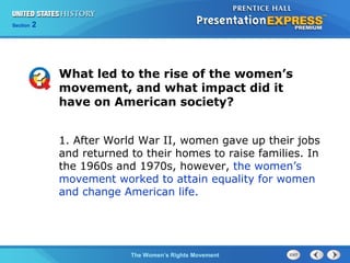 Chapter 25 Section 1
The Cold War Begins
Section 2
The Women’s Rights Movement
What led to the rise of the women’s
movement, and what impact did it
have on American society?
1. After World War II, women gave up their jobs
and returned to their homes to raise families. In
the 1960s and 1970s, however, the women’s
movement worked to attain equality for women
and change American life.
 