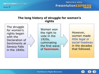 Chapter 25 Section 1
The Cold War Begins
Section 2
The Women’s Rights Movement
The struggle
for women’s
rights began
with the
Declaration of
Sentiments at
Seneca Falls
in the 1840s.
Women won
the right to
vote in the
1920s,
culminating
the first wave
of feminism.
However,
women made
little legal or
social headway
in the decades
that followed.
The long history of struggle for women’s
rights
 