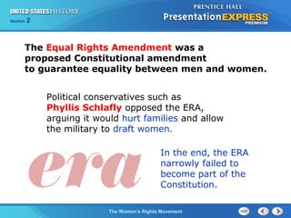 Chapter 25 Section 1
The Cold War Begins
Section 2
The Women’s Rights Movement
The Equal Rights Amendment was a
proposed Constitutional amendment
to guarantee equality between men and women.
Political conservatives such as
Phyllis Schlafly opposed the ERA,
arguing it would hurt families and allow
the military to draft women.
In the end, the ERA
narrowly failed to
become part of the
Constitution.
 
