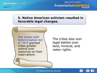 Chapter 25 Section 1
The Cold War BeginsThe Rights Revolution Expands
Section 3
5. Native American activism resulted in
favorable legal changes.
The tribes also won
legal battles over
land, mineral, and
water rights.
The Indian Self-
Determination Act
of 1975 granted
tribes greater
control over
resources on their
reservations.
 