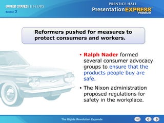 Chapter 25 Section 1
The Cold War BeginsThe Rights Revolution Expands
Section 3
• Ralph Nader formed
several consumer advocacy
groups to ensure that the
products people buy are
safe.
• The Nixon administration
proposed regulations for
safety in the workplace.
Reformers pushed for measures to
protect consumers and workers.
 