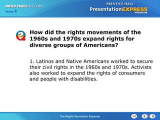 Chapter 25 Section 1
The Cold War BeginsThe Rights Revolution Expands
Section 3
How did the rights movements of the
1960s and 1970s expand rights for
diverse groups of Americans?
1. Latinos and Native Americans worked to secure
their civil rights in the 1960s and 1970s. Activists
also worked to expand the rights of consumers
and people with disabilities.
 