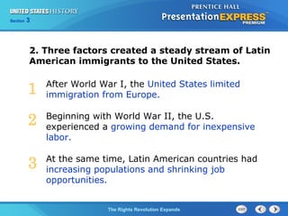Chapter 25 Section 1
The Cold War BeginsThe Rights Revolution Expands
Section 3
After World War I, the United States limited
immigration from Europe.
Beginning with World War II, the U.S.
experienced a growing demand for inexpensive
labor.
At the same time, Latin American countries had
increasing populations and shrinking job
opportunities.
2. Three factors created a steady stream of Latin
American immigrants to the United States.
1
2
3
 