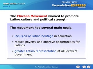 Chapter 25 Section 1
The Cold War BeginsThe Rights Revolution Expands
Section 3
The Chicano Movement worked to promote
Latino culture and political strength.
The movement had several main goals.
• inclusion of Latino heritage in education
• reduce poverty and improve opportunities for
Latinos
• greater Latino representation at all levels of
government
 