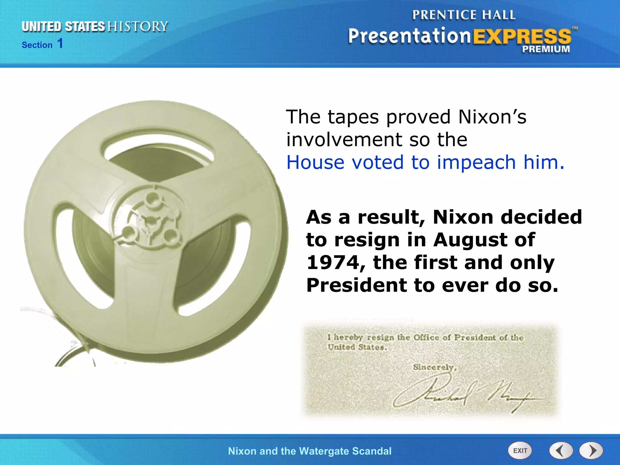 Section 1
Nixon and the Watergate Scandal
The tapes proved Nixon’s
involvement so the
House voted to impeach him.
As a result, Nixon decided
to resign in August of
1974, the first and only
President to ever do so.
 