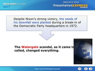 Section 1
Nixon and the Watergate Scandal
Despite Nixon’s strong victory, the seeds of
his downfall were planted during a break-in of
the Democratic Party headquarters in 1972.
The Watergate scandal, as it came to be
called, changed everything.
 