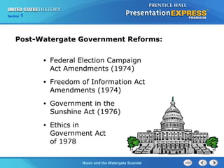 Section 1
Nixon and the Watergate Scandal
• Federal Election Campaign
Act Amendments (1974)
• Freedom of Information Act
Amendments (1974)
• Government in the
Sunshine Act (1976)
• Ethics in
Government Act
of 1978
Post-Watergate Government Reforms:
 