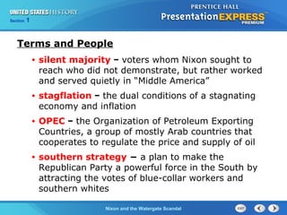 Section 1
Nixon and the Watergate Scandal
Terms and People
• silent majority − voters whom Nixon sought to
reach who did not demonstrate, but rather worked
and served quietly in “Middle America”
• stagflation − the dual conditions of a stagnating
economy and inflation
• OPEC − the Organization of Petroleum Exporting
Countries, a group of mostly Arab countries that
cooperates to regulate the price and supply of oil
• southern strategy − a plan to make the
Republican Party a powerful force in the South by
attracting the votes of blue-collar workers and
southern whites
 