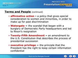 Section 1
Nixon and the Watergate Scandal
Terms and People (continued)
• affirmative action − a policy that gives special
consideration to women and minorities, in order to
make up for past discrimination
• Watergate − the scandal that began with a
burglary of Democratic Party headquarters and led
to Nixon’s resignation
• Twenty-Fifth Amendment – an amendment to
the U.S. Constitution that describes the process of
presidential succession
• executive privilege − the principle that the
President has the right to keep certain information
confidential
 