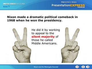 Section 1
Nixon and the Watergate Scandal
He did it by working
to appeal to the
silent majority of
those he called
Middle Americans.
Nixon made a dramatic political comeback in
1968 when he won the presidency.
 