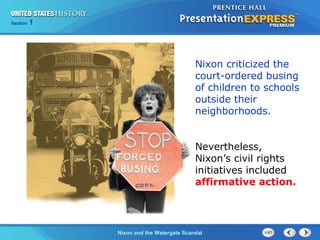 Section 1
Nixon and the Watergate Scandal
Nixon criticized the
court-ordered busing
of children to schools
outside their
neighborhoods.
Nevertheless,
Nixon’s civil rights
initiatives included
affirmative action.
 
