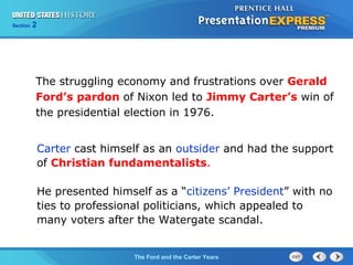 Section 2
The Ford and the Carter Years
Carter cast himself as an outsider and had the support
of Christian fundamentalists.
He presented himself as a “citizens’ President” with no
ties to professional politicians, which appealed to
many voters after the Watergate scandal.
The struggling economy and frustrations over Gerald
Ford’s pardon of Nixon led to Jimmy Carter’s win of
the presidential election in 1976.
 