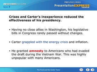 Section 2
The Ford and the Carter Years
• Having no close allies in Washington, his legislative
bills in Congress rarely passed without changes.
• Carter grappled with the energy crisis and inflation.
• He granted amnesty to Americans who had evaded
the draft during the Vietnam War. This was highly
unpopular with many Americans.
Crises and Carter’s inexperience reduced the
effectiveness of his presidency.
 