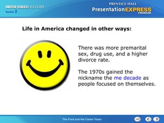 Section 2
The Ford and the Carter Years
Life in America changed in other ways:
There was more premarital
sex, drug use, and a higher
divorce rate.
The 1970s gained the
nickname the me decade as
people focused on themselves.
 