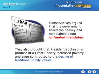 Section 1
The Conservative Movement Grows
Conservatives argued
that the government
taxed too heavily and
complained about
unfunded mandates.
They also thought that President’s Johnson’s
promise of a Great Society increased poverty
and even contributed to the decline of
traditional family values.
 
