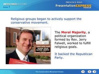 Section 1
The Conservative Movement Grows
The Moral Majority, a
political organization
formed by Rev. Jerry
Falwell, worked to fulfill
religious goals.
It backed the Republican
Party.
Religious groups began to actively support the
conservative movement.
 