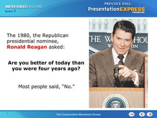 Section 1
The Conservative Movement Grows
The 1980, the Republican
presidential nominee,
Ronald Reagan asked:
Are you better of today than
you were four years ago?
Most people said, “No.”
.
 
