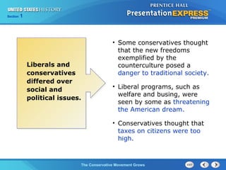 Section 1
The Conservative Movement Grows
• Some conservatives thought
that the new freedoms
exemplified by the
counterculture posed a
danger to traditional society.
• Liberal programs, such as
welfare and busing, were
seen by some as threatening
the American dream.
• Conservatives thought that
taxes on citizens were too
high.
Liberals and
conservatives
differed over
social and
political issues.
 