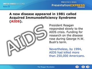 Chapter 25 Section 1
The Cold War Begins
Section 2
The Reagan Revolution
A new disease appeared in 1981 called
Acquired Immunodeficiency Syndrome
(AIDS).
Nevertheless, by 1994,
AIDS had killed more
than 250,000 Americans.
President Reagan
responded slowly to the
AIDS crisis. Funding for
research on the disease
rose during George H.W.
Bush’s term.
 
