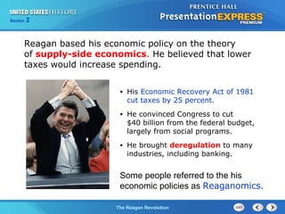Chapter 25 Section 1
The Cold War Begins
Section 2
The Reagan Revolution
Reagan based his economic policy on the theory
of supply-side economics. He believed that lower
taxes would increase spending.
• His Economic Recovery Act of 1981
cut taxes by 25 percent.
• He convinced Congress to cut
$40 billion from the federal budget,
largely from social programs.
• He brought deregulation to many
industries, including banking.
Some people referred to the his
economic policies as Reaganomics.
 