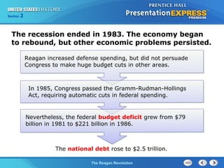 Chapter 25 Section 1
The Cold War Begins
Section 2
The Reagan Revolution
The recession ended in 1983. The economy began
to rebound, but other economic problems persisted.
Reagan increased defense spending, but did not persuade
Congress to make huge budget cuts in other areas.
The national debt rose to $2.5 trillion.
In 1985, Congress passed the Gramm-Rudman-Hollings
Act, requiring automatic cuts in federal spending.
Nevertheless, the federal budget deficit grew from $79
billion in 1981 to $221 billion in 1986.
 