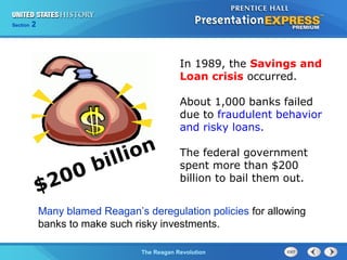 Chapter 25 Section 1
The Cold War Begins
Section 2
The Reagan Revolution
In 1989, the Savings and
Loan crisis occurred.
About 1,000 banks failed
due to fraudulent behavior
and risky loans.
The federal government
spent more than $200
billion to bail them out.
$200 billion
Many blamed Reagan’s deregulation policies for allowing
banks to make such risky investments.
 