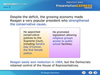 Chapter 25 Section 1
The Cold War Begins
Section 2
The Reagan Revolution
He appointed
conservative
justices to the
Supreme Court,
including Sandra
Day O’Connor,
the first female
justice.
He promoted
legislation allowing
religious groups
access to public
school facilities.
Despite the deficit, the growing economy made
Reagan a very popular president who strengthened
the conservative cause.
Reagan easily won reelection in 1984, but the Democrats
retained control of the House of Representatives.
 