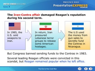 Chapter 25 Section 1
The Cold War Begins
Section 3
The End of the Cold War
In 1985, the
U.S. sold
weapons to
Iran.
In return, Iran
pressured
Lebanese terror
groups to release
some American
hostages.
The U.S used
the money from
gun sales to
secretly fund
the Contras in
Nicaragua.
But Congress banned sending funds to the Contras in 1983.
Several leading Reagan officials were convicted in this
scandal, but Reagan remained popular when he left office.
The Iran-Contra affair damaged Reagan’s reputation
during his second term.
 