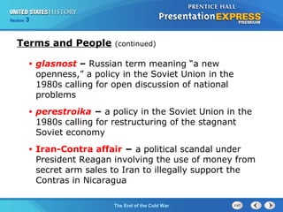 Chapter 25 Section 1
The Cold War Begins
Section 3
The End of the Cold War
Terms and People (continued)
• glasnost – Russian term meaning “a new
openness,” a policy in the Soviet Union in the
1980s calling for open discussion of national
problems
• perestroika − a policy in the Soviet Union in the
1980s calling for restructuring of the stagnant
Soviet economy
• Iran-Contra affair − a political scandal under
President Reagan involving the use of money from
secret arm sales to Iran to illegally support the
Contras in Nicaragua
 